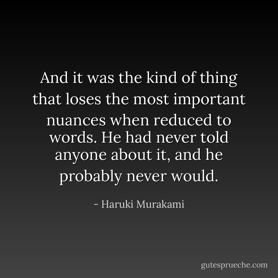 And it was the kind of thing that loses the most important nuances when reduced to words. He had never told anyone about it, and he probably never would. - Haruki Murakami