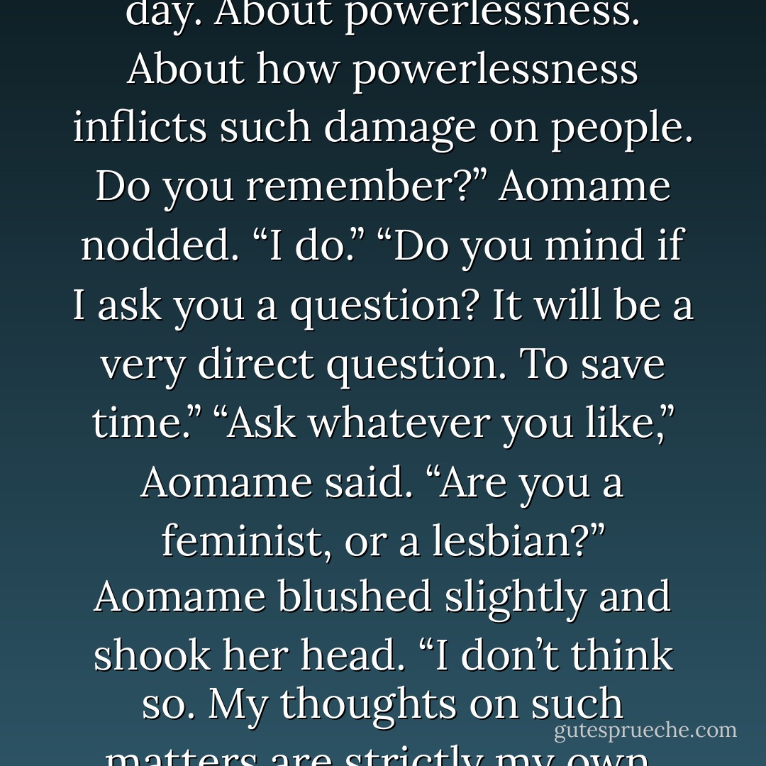 The dowager said, “I was tremendously struck by what you said at the gym the other day. About powerlessness. About how powerlessness inflicts such damage on people. Do you remember?” Aomame nodded. “I do.” “Do you mind if I ask you a question? It will be a very direct question. To save time.” “Ask whatever you like,” Aomame said. “Are you a feminist, or a lesbian?” Aomame blushed slightly and shook her head. “I don’t think so. My thoughts on such matters are strictly my own. I’m not a doctrinaire feminist, and I’m not a lesbian. - Haruki Murakami