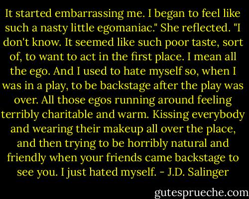 It started embarrassing me. I began to feel like such a nasty little egomaniac." She reflected. "I don't know. It seemed like such poor taste, sort of, to want to act in the first place. I mean all the ego. And I used to hate myself so, when I was in a play, to be backstage after the play was over. All those egos running around feeling terribly charitable and warm. Kissing everybody and wearing their makeup all over the place, and then trying to be horribly natural and friendly when your friends came backstage to see you. I just hated myself. - J.D. Salinger