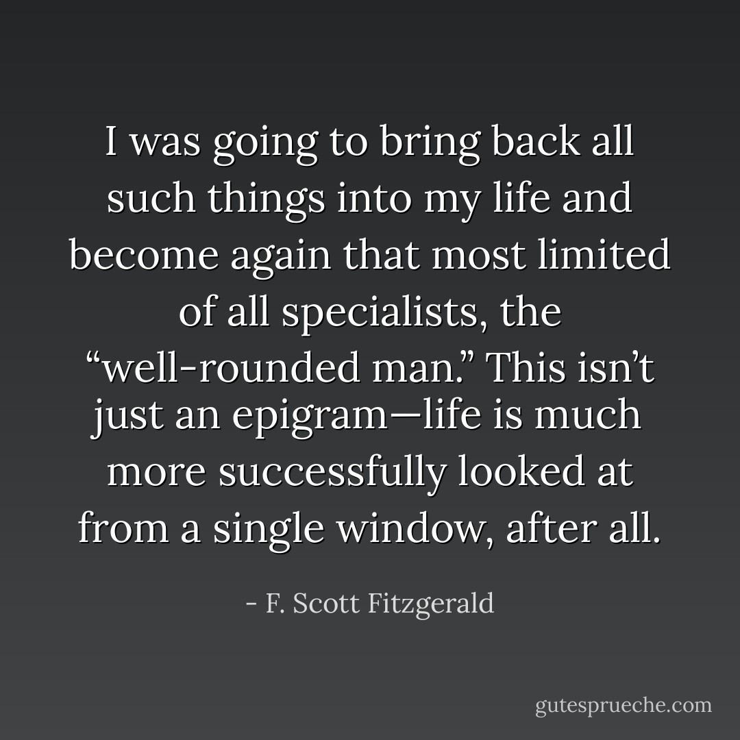 I was going to bring back all such things into my life and become again that most limited of all specialists, the “well-rounded man.” This isn’t just an epigram—life is much more successfully looked at from a single window, after all. - F. Scott Fitzgerald