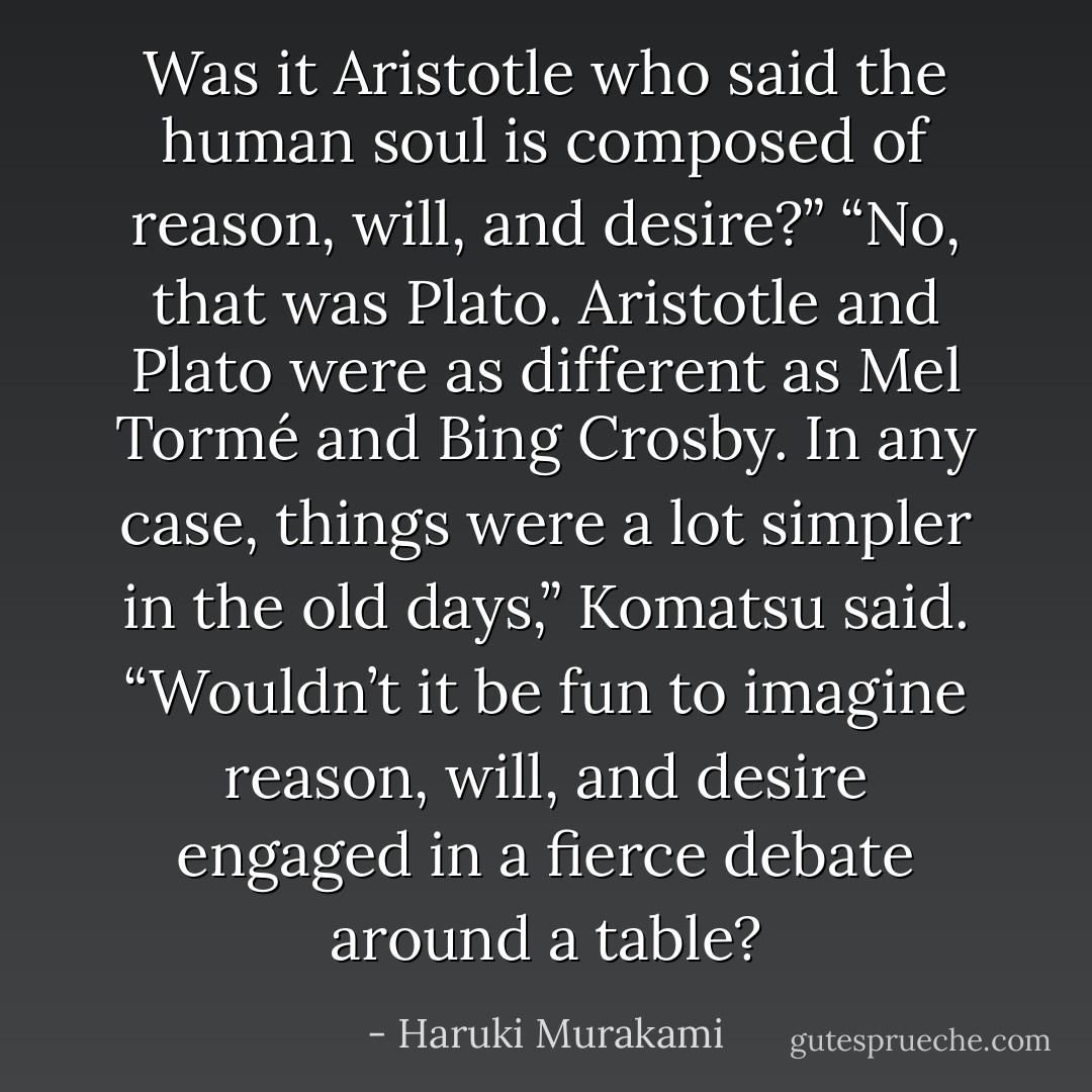 Was it Aristotle who said the human soul is composed of reason, will, and desire?”<br />“No, that was Plato. Aristotle and Plato were as different as Mel Tormé and Bing Crosby. In any case, things were a lot simpler in the old days,” Komatsu said. “Wouldn’t it be fun to imagine reason, will, and desire engaged in a fierce debate around a table? - Haruki Murakami