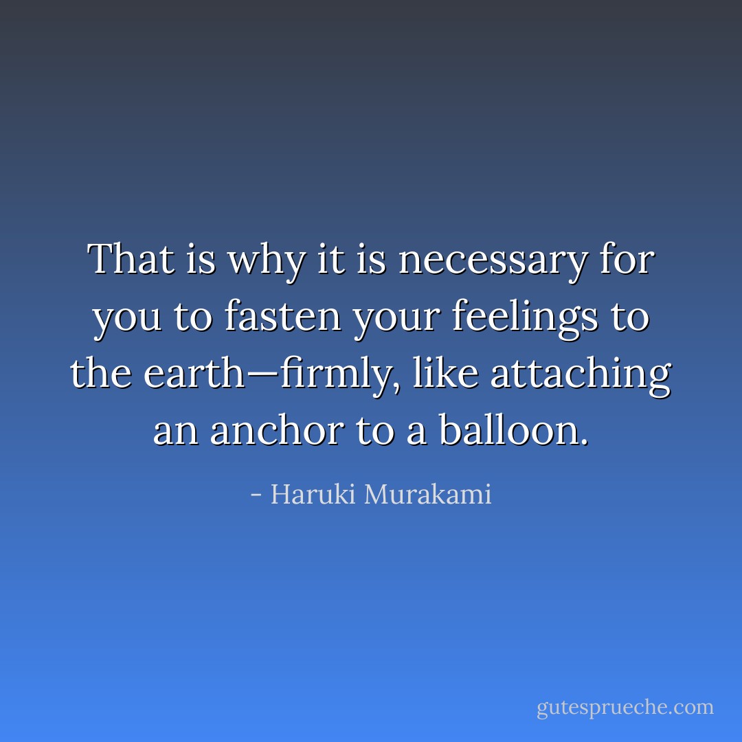 That is why it is necessary for you to fasten your feelings to the earth—firmly, like attaching an anchor to a balloon. - Haruki Murakami