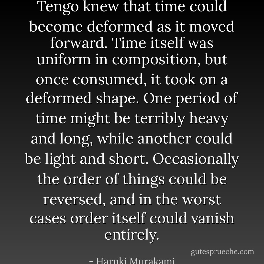 Tengo knew that time could become deformed as it moved forward. Time itself was uniform in composition, but once consumed, it took on a deformed shape. One period of time might be terribly heavy and long, while another could be light and short. Occasionally the order of things could be reversed, and in the worst cases order itself could vanish entirely. - Haruki Murakami