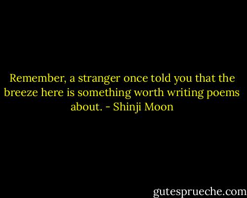 Remember,<br />a stranger once told you that the breeze<br />here is something worth writing poems about. - Shinji Moon