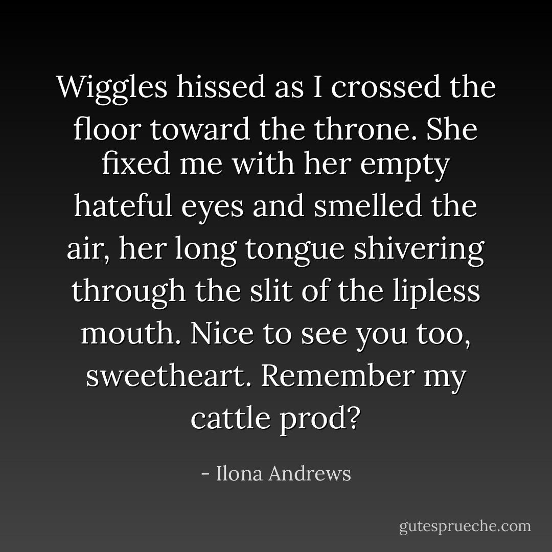 Wiggles hissed as I crossed the floor toward the throne. She fixed me with her empty hateful eyes and smelled the air, her long tongue shivering<br />through the slit of the lipless mouth. Nice to see you too, sweetheart. Remember my cattle prod? - Ilona Andrews