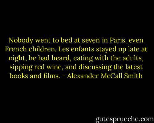 Nobody went to bed at seven in Paris, even French children. Les enfants stayed up late at night, he had heard, eating with the adults, sipping red wine, and discussing the latest books and films. - Alexander McCall Smith