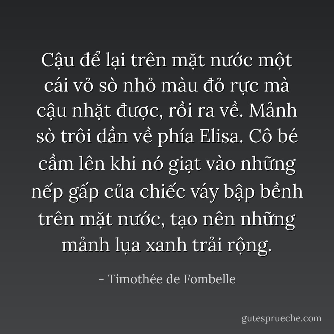 Cậu để lại trên mặt nước một cái vỏ sò nhỏ màu đỏ rực mà cậu nhặt được, rồi ra về. Mảnh sò trôi dần về phía Elisa. Cô bé cầm lên khi nó giạt vào những nếp gấp của chiếc váy bập bềnh trên mặt nước, tạo nên những mảnh lụa xanh trải rộng. - Timothée de Fombelle