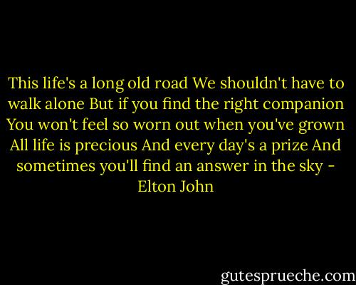 This life's a long old road<br />We shouldn't have to walk alone<br />But if you find the right companion<br />You won't feel so worn out when you've grown<br />All life is precious<br />And every day's a prize<br />And sometimes you'll find an answer in the sky - Elton John