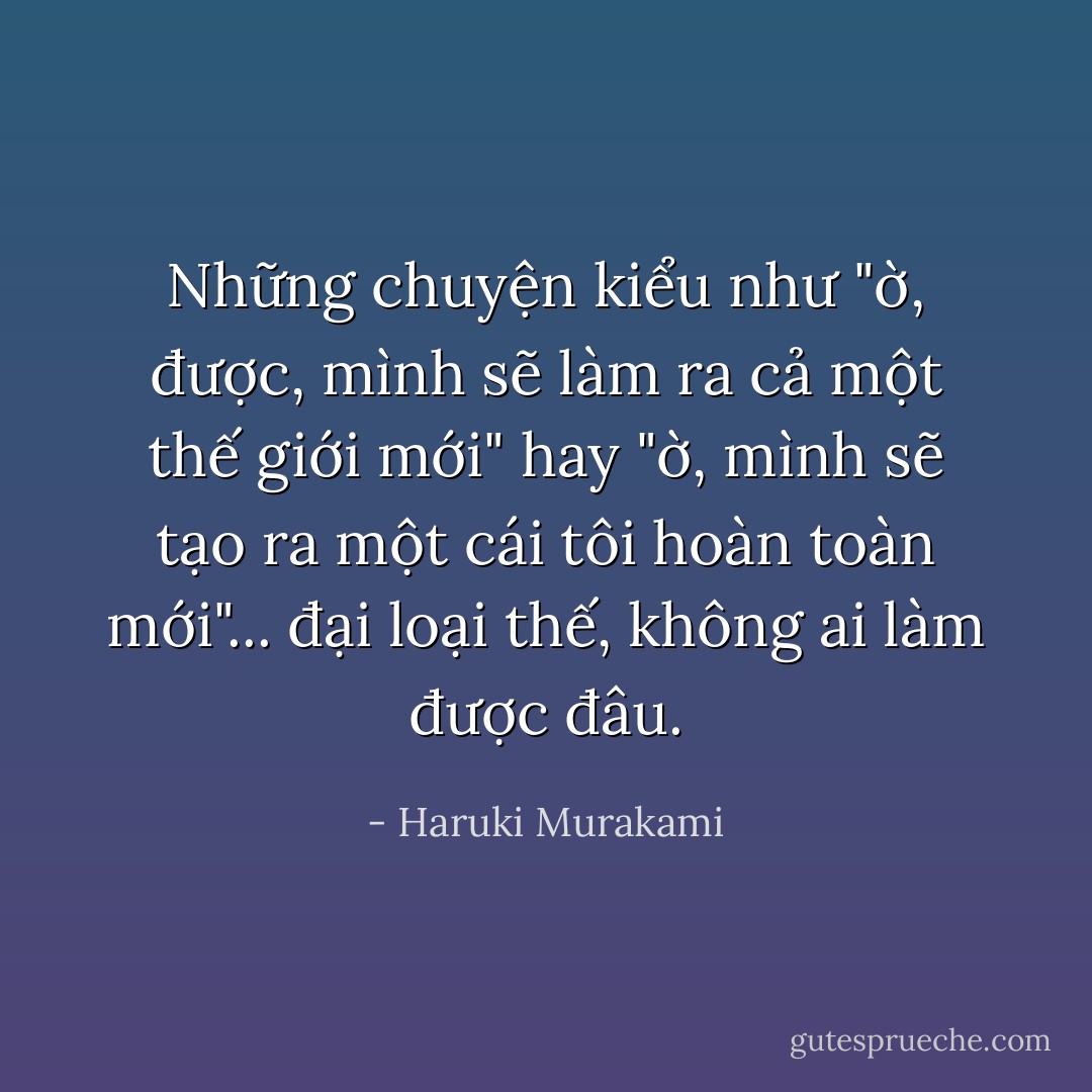 Những chuyện kiểu như "ờ, được, mình sẽ làm ra cả một thế giới mới" hay "ờ, mình sẽ tạo ra một cái tôi hoàn toàn mới"... đại loại thế, không ai làm được đâu. - Haruki Murakami
