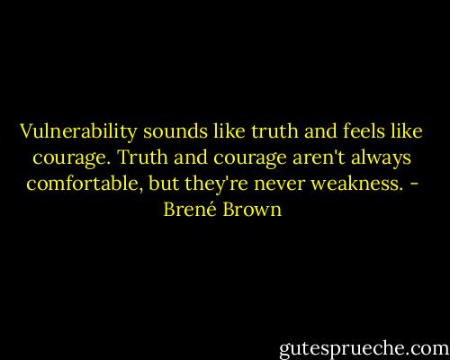 Vulnerability sounds like truth and feels like courage. Truth and courage aren't always comfortable, but they're never weakness. - Brené Brown