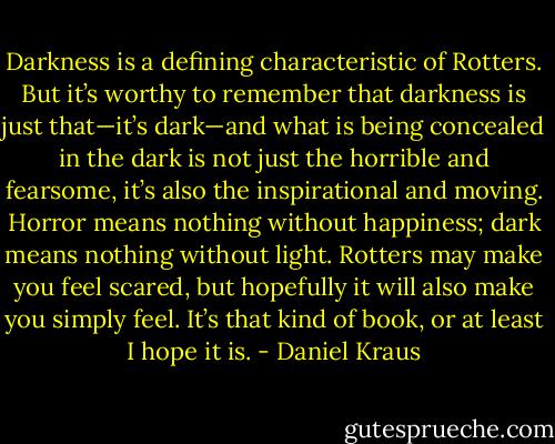 Darkness is a defining characteristic of Rotters. But it’s worthy to remember that darkness is just that—it’s dark—and what is being concealed in the dark is not just the horrible and fearsome, it’s also the inspirational and moving. Horror means nothing without happiness; dark means nothing without light. Rotters may make you feel scared, but hopefully it will also make you simply feel. It’s that kind of book, or at least I hope it is. - Daniel Kraus