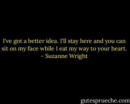 I've got a better idea. I'll stay here and you can sit on my face while I eat my way to your heart. - Suzanne Wright