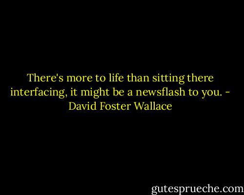 There's more to life than sitting there interfacing, it might be<br />a newsflash to you. - David Foster Wallace