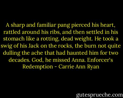 A sharp and familiar pang pierced his heart, rattled around his ribs, and then settled in his stomach like a rotting, dead weight. He took a swig of his Jack on the rocks, the burn not quite dulling the ache that had haunted him for two decades. God, he missed Anna. Enforcer's Redemption - Carrie Ann Ryan