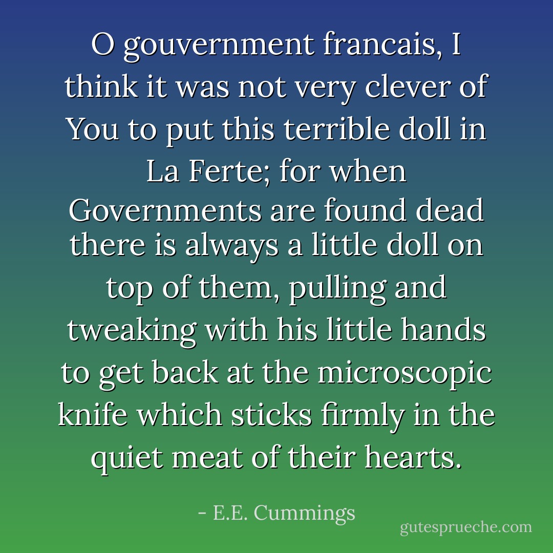 O gouvernment francais, I think it was not very clever of You to put this terrible doll in La Ferte; for when Governments are found dead there is always a little doll on top of them, pulling and tweaking with his little hands to get back at the microscopic knife which sticks firmly in the quiet meat of their hearts. - E.E. Cummings