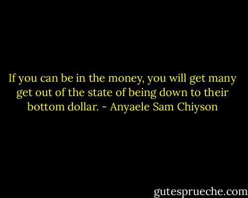 If you can be in the money, you will get many get out of the state of being down to their bottom dollar. - Anyaele Sam Chiyson