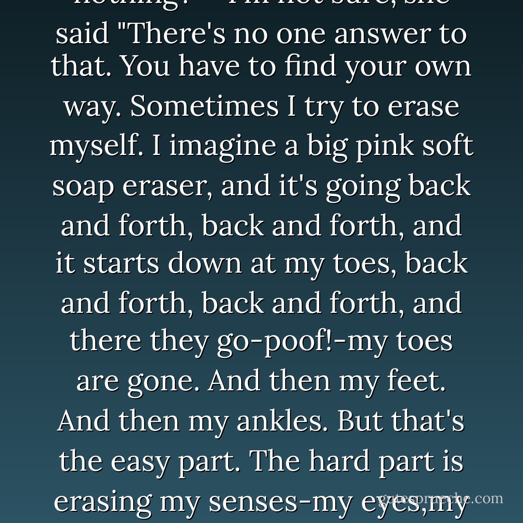 It's hard to do nothing totally. Even just sitting here, like this, our bodies are churning, our minds are chattering. There's a whole commotion going on inside us." <br />"That's bad?" I said. <br />"It's bad if we want to know what's going on outside ourselves." <br />"Don't we have eyes and ears for that?"<br />She nodded. "They're okay most of the time. But sometimes they just get in the way. The earth is speaking to us, but we can't hear because of all the racket our senses are shaking. Sometimes we need to erase them, erase our senses. Then-maybe- the earth will touch us. The universe will speak. The stars will whisper." <br />The sun was glowing orange now, clipping the mountains' purple crests. <br />"So how do I become this nothing?" <br />"I'm not sure,"she said "There's no one answer to that. You have to find your own way. Sometimes I try to erase myself. I imagine a big pink soft soap eraser, and it's going back and forth, back and forth, and it starts down at my toes, back and forth, back and forth, and there they go-poof!-my toes are gone. And then my feet. And then my ankles. But that's the easy part. The hard part is erasing my senses-my eyes,my ears,my nose, my tongue. And last to go is my brain. My thoughts, memories, all the voices inside my head. That's the hardest, erasing my thoughts." She chuckled faintly. "My pumpkin. And then, if I've done a good job, I'm erased. I'm gone. I'm nothing. And then the world is free to flow into me like water into and empty bowl." <br />"And?" I said. <br />"And I see. I hear. But not with eyes and ears. I'm not outside my world anymore, and I'm not really inside it either. The thing is, there's no difference anymore between me and the universe. The boundary is gone. I am it and it is me. I am a stone, a cactus thorn. I am rain." She smiled dreamily. "I like that most of all, being rain. - Jerry Spinelli