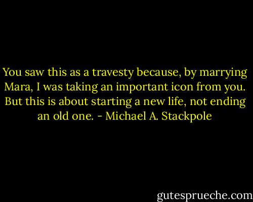 You saw this as a travesty because, by marrying Mara, I was taking an important icon from you. But this is about starting a new life, not ending an old one. - Michael A. Stackpole