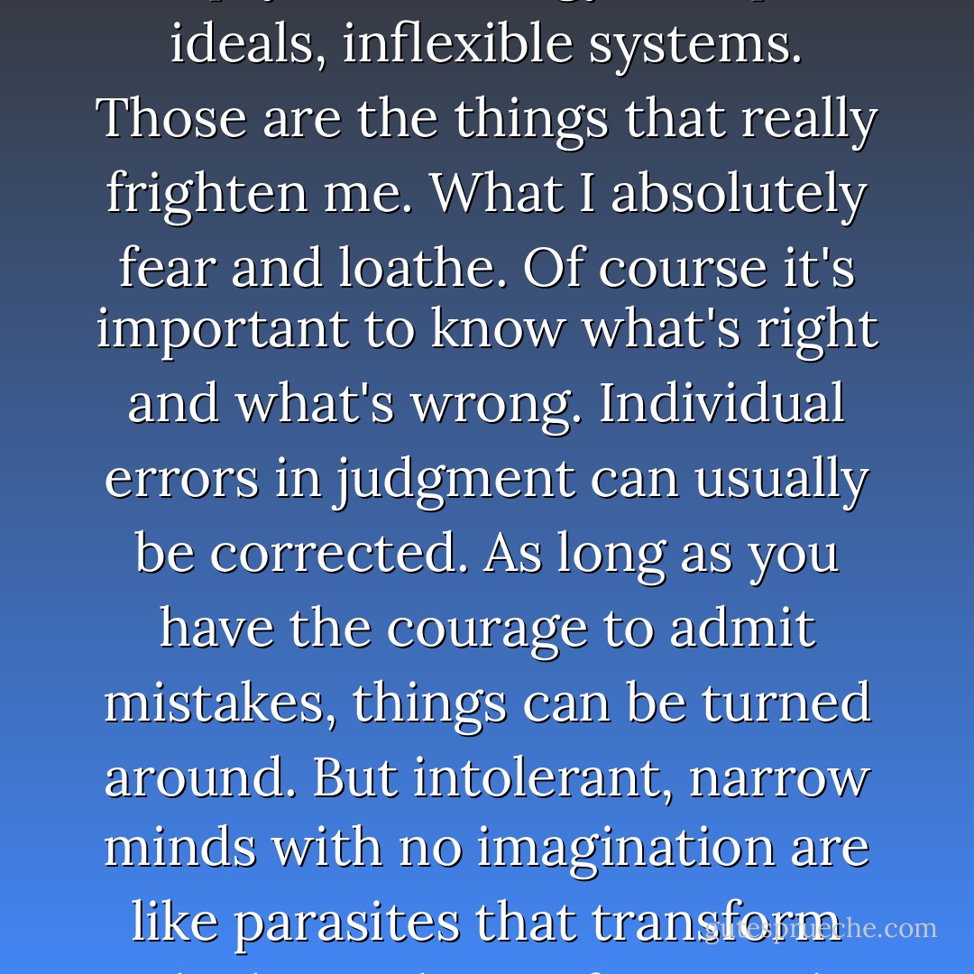 Narrow minds devoid of<br />imagination. Intolerance, theories cut off from reality, empty terminology, usurped<br />ideals, inflexible systems. Those are the things that really frighten me. What I absolutely<br />fear and loathe. Of course it's important to know what's right and what's wrong.<br />Individual errors in judgment can usually be corrected. As long as you have the courage<br />to admit mistakes, things can be turned around. But intolerant, narrow minds with no<br />imagination are like parasites that transform the host, change form, and continue to<br />thrive. They're a lost cause - Haruki Murakami