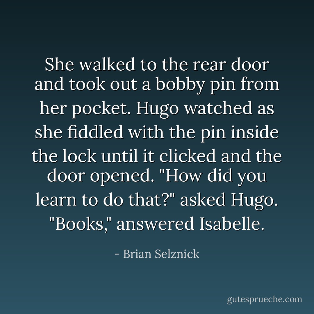 She walked to the rear door and took out a bobby pin from her pocket. Hugo watched as she fiddled with the pin inside the lock until it clicked and the door opened. "How did you learn to do that?" asked Hugo. "Books," answered Isabelle. - Brian Selznick