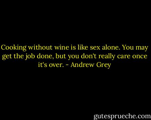 Cooking without wine is like sex alone. You may get the job done, but you don't really care once it's over. - Andrew Grey