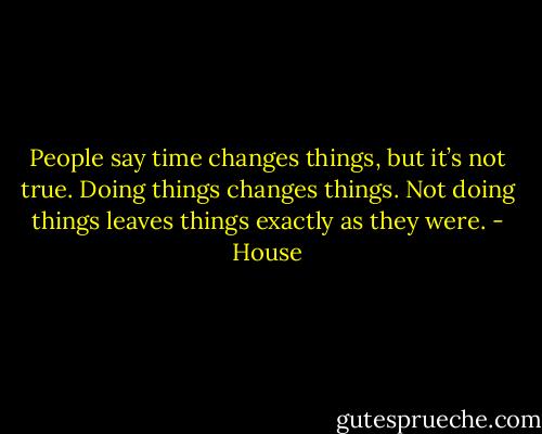 People say time changes things, but it’s not true. Doing things changes things. Not doing things leaves things exactly as they were. - House