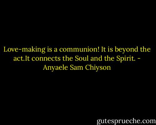 Love-making is a communion! It is beyond the act.It connects the Soul and the Spirit. - Anyaele Sam Chiyson