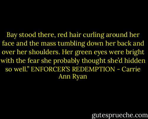 Bay stood there, red hair curling around her face and the mass tumbling down her back and over her shoulders. Her green eyes were bright with the fear she probably thought she’d hidden so well.” ENFORCER’S REDEMPTION - Carrie Ann Ryan