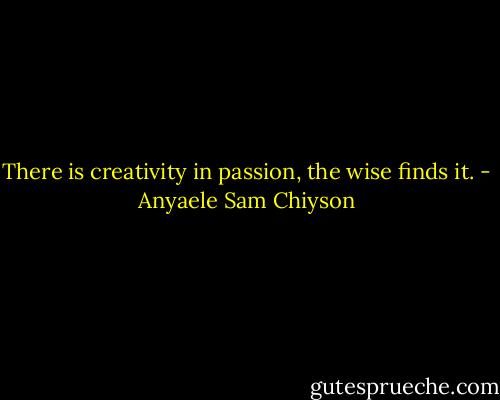 There is creativity in passion, the wise finds it. - Anyaele Sam Chiyson