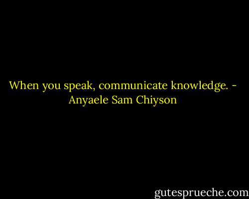 When you speak, communicate knowledge. - Anyaele Sam Chiyson