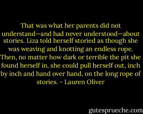 That was what her parents did not understand—and had never understood—about stories. Liza told herself storied as though she was weaving and knotting an endless rope. Then, no matter how dark or terrible the pit she found herself in, she could pull herself out, inch by inch and hand over hand, on the long rope of stories. - Lauren Oliver