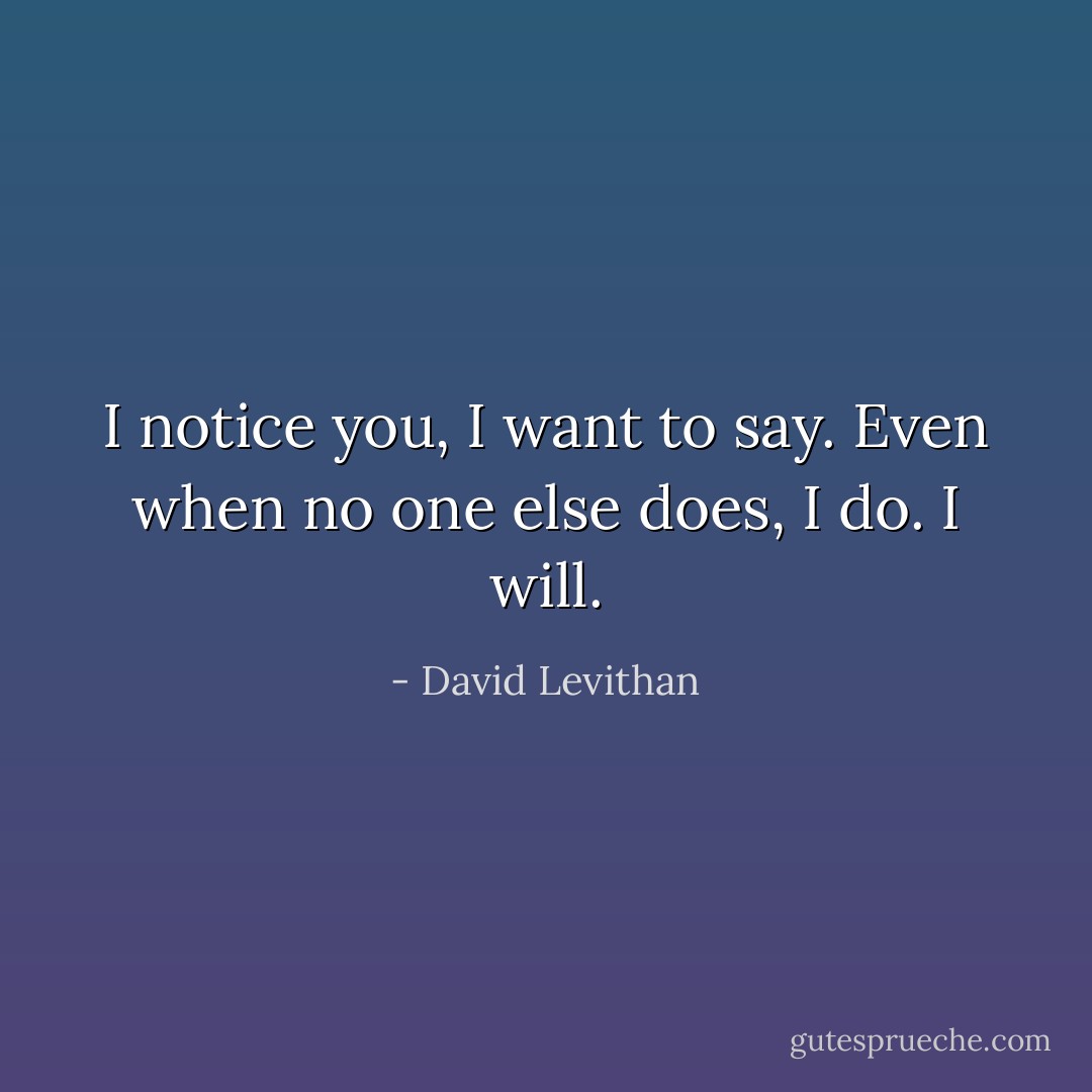 I notice you, I want to say. Even when no one else does, I do. I will. - David Levithan