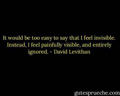 It would be too easy to say that I feel invisible. Instead, I feel painfully visible, and entirely ignored. - David Levithan