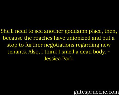 She'll need to see another goddamn place, then, because the roaches have unionized and put a stop to further negotiations regarding new tenants. Also, I think I smell a dead body. - Jessica Park