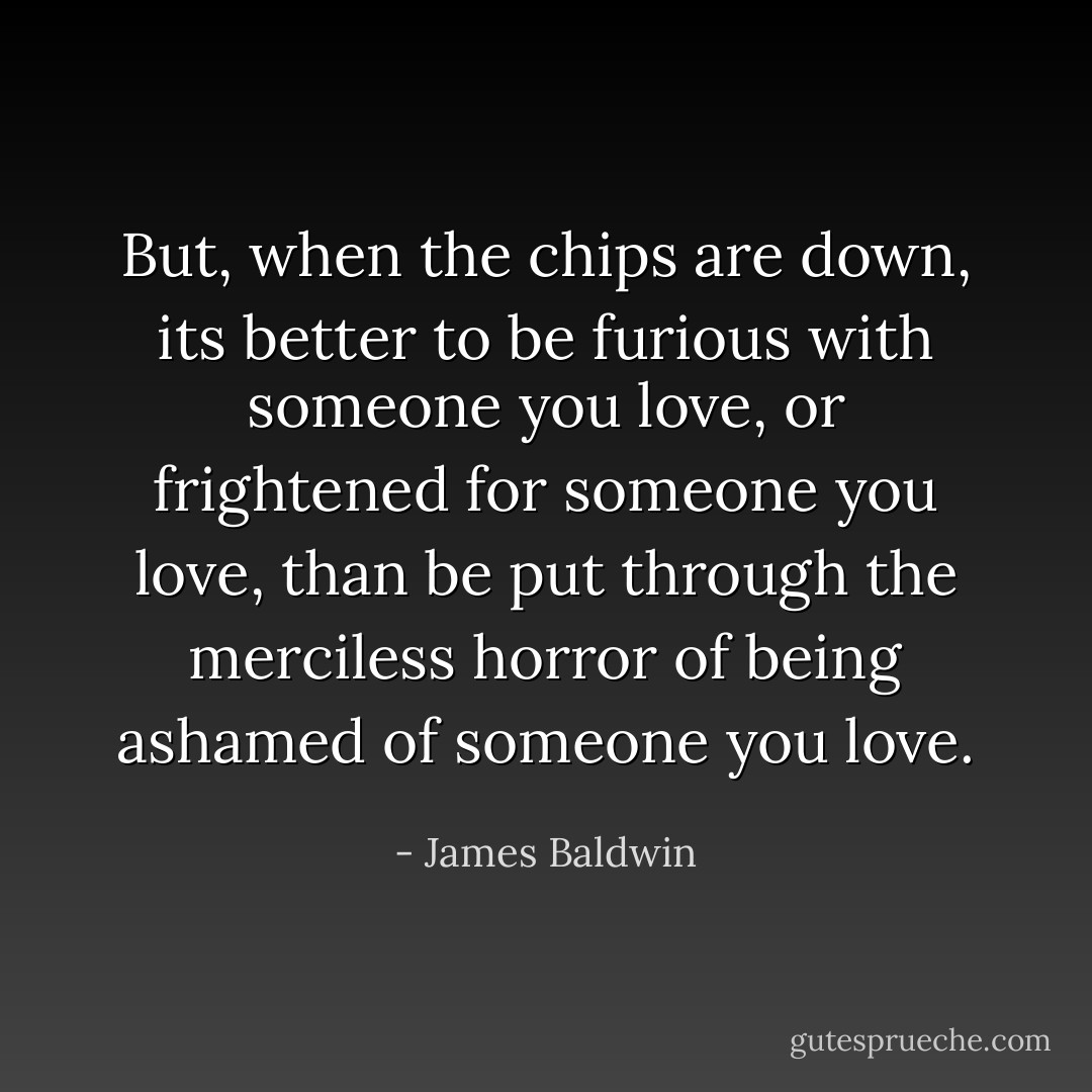 But, when the chips are down, its better to be furious with someone you love, or frightened for someone you love, than be put through the merciless horror of being ashamed of someone you love. - James Baldwin