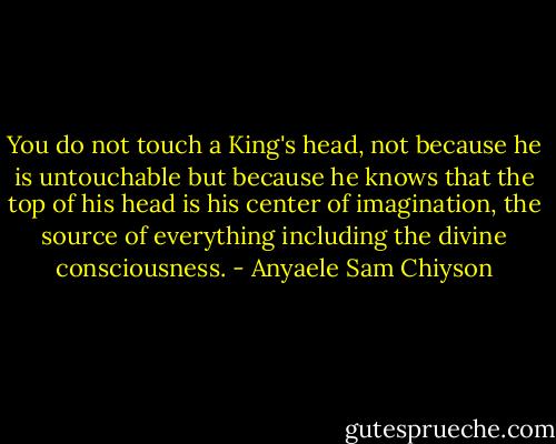 You do not touch a King's head, not because he is untouchable but because he knows that the top of his head is his center of imagination, the source of everything including the divine consciousness. - Anyaele Sam Chiyson