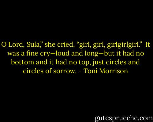 O Lord, Sula,” she cried, “girl, girl, girlgirlgirl.”<br /><br />It was a fine cry—loud and long—but it had no bottom and it had no top, just circles and circles of sorrow. - Toni Morrison