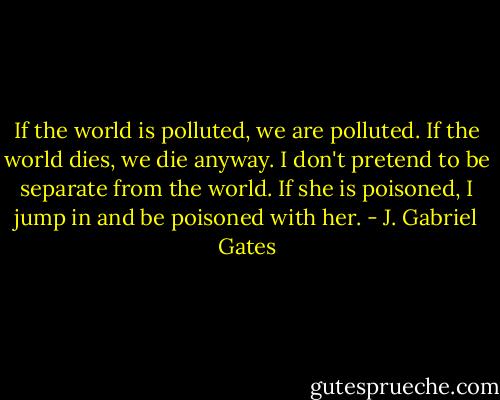 If the world is polluted, we are polluted. If the world dies, we die anyway. I don't pretend to be separate from the world. If she is poisoned, I jump in and be poisoned with her. - J. Gabriel Gates