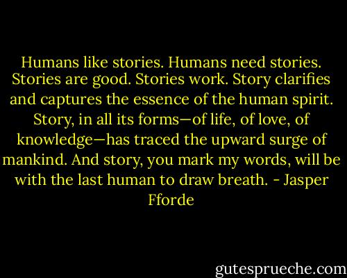 Humans like stories. Humans need stories. Stories are good. Stories work. Story clarifies and captures the essence of the human spirit. Story, in all its forms—of life, of love, of knowledge—has traced the upward surge of mankind. And story, you mark my words, will be with the last human to draw breath. - Jasper Fforde