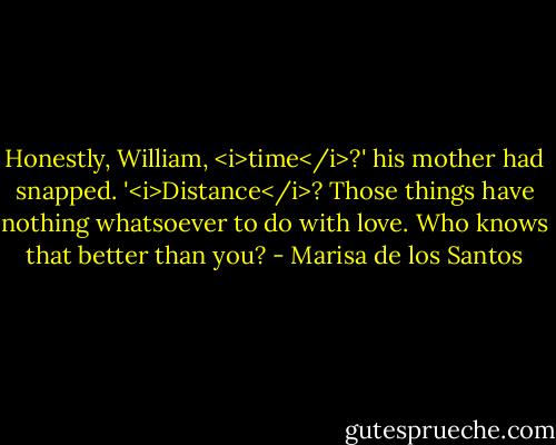 Honestly, William, <i>time</i>?' his mother had snapped. '<i>Distance</i>? Those things have nothing whatsoever to do with love. Who knows that better than you? - Marisa de los Santos