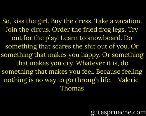 So, kiss the girl. Buy the dress. Take a vacation. Join the circus. Order the fried frog legs. Try out for the play. Learn to snowboard. Do something that scares the shit out of you. Or something that makes you happy. Or something that makes you cry. Whatever it is, do something that makes you feel. Because feeling nothing is no way to go through life. - Valerie  Thomas
