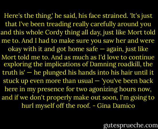 Here's the thing,' he said, his face strained. 'It's just that I've been treading really carefully around you and this whole Cordy thing all day, just like Mort told me to. And I had to make sure you saw her and were okay with it and got home safe — again, just like Mort told me to. And as much as I'd love to continue exploring the implications of Damning roadkill, the truth is' — he plunged his hands into his hair until it stuck up even more than usual — 'you've been back here in my presence for two agonizing hours now, and if we don't properly make out soon, I'm going to hurl myself off the roof. - Gina Damico