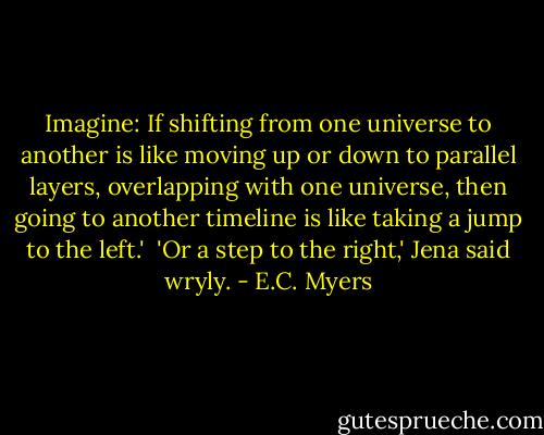 Imagine: If shifting from one universe to another is like moving up or down to parallel layers, overlapping with one universe, then going to another timeline is like taking a jump to the left.'<br /> 'Or a step to the right,' Jena said wryly. - E.C. Myers