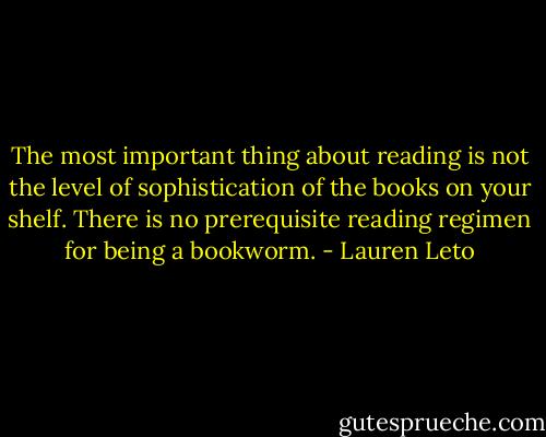 The most important thing about reading is not the level of sophistication of the books on your shelf. There is no prerequisite reading regimen for being a bookworm. - Lauren Leto