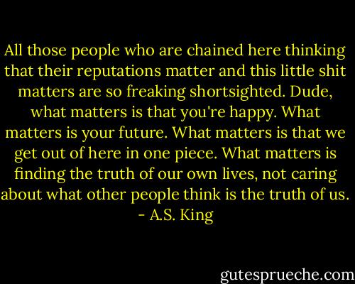 All those people who are chained here thinking that their reputations matter and this little shit matters are so freaking shortsighted. Dude, what matters is that you're happy. What matters is your future. What matters is that we get out of here in one piece. What matters is finding the truth of our own lives, not caring about what other people think is the truth of us. - A.S. King