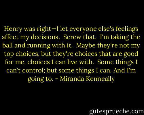 Henry was right—I let everyone else's feelings affect my decisions.<br /> Screw that.<br /> I'm taking the ball and running with it.<br /> Maybe they're not my top choices, but they're choices that are good for me, choices I can live with.<br /> Some things I can't control; but some things I can. And I'm going to. - Miranda Kenneally
