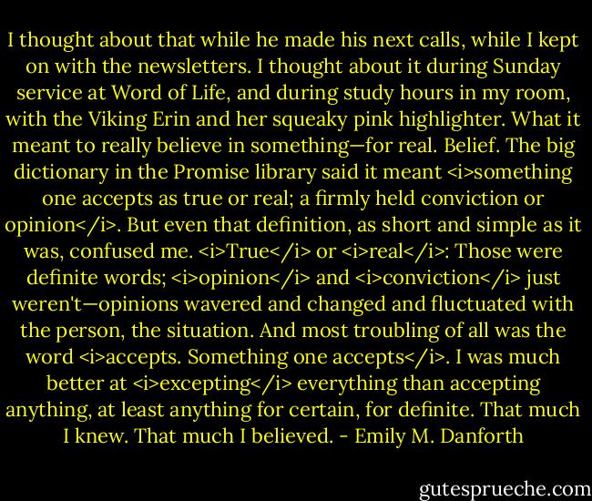 I thought about that while he made his next calls, while I kept on with the newsletters. I thought about it during Sunday service at Word of Life, and during study hours in my room, with the Viking Erin and her squeaky pink highlighter. What it meant to really believe in something—for real. Belief. The big dictionary in the Promise library said it meant <i>something one accepts as true or real; a firmly held conviction or opinion</i>. But even that definition, as short and simple as it was, confused me. <i>True</i> or <i>real</i>: Those were definite words; <i>opinion</i> and <i>conviction</i> just weren't—opinions wavered and changed and fluctuated with the person, the situation. And most troubling of all was the word <i>accepts. Something one accepts</i>. I was much better at <i>excepting</i> everything than accepting anything, at least anything for certain, for definite. That much I knew. That much I believed. - Emily M. Danforth