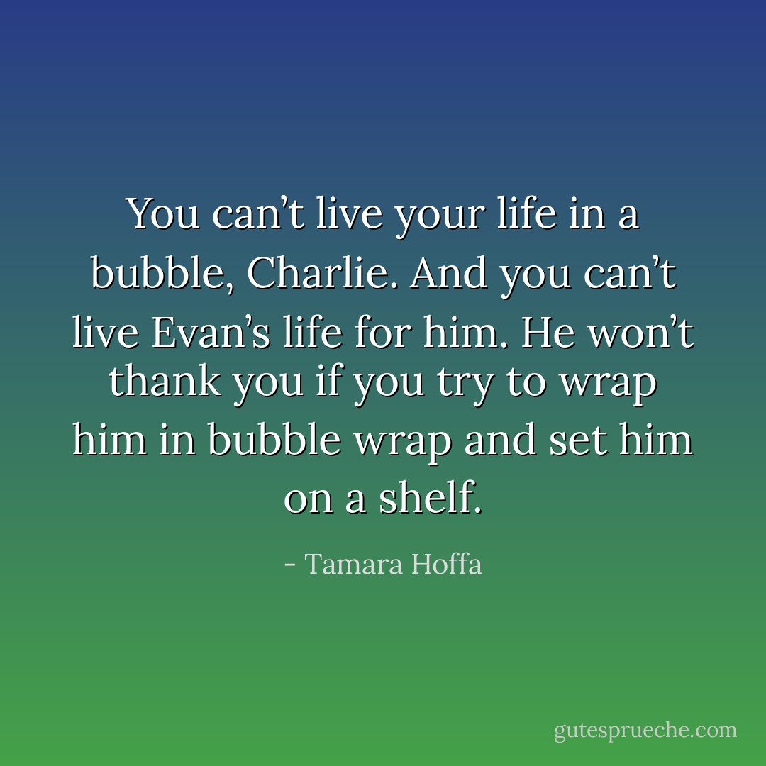 You can’t live your life in a bubble, Charlie. And you can’t live Evan’s life for him. He won’t thank you if you try to wrap him in bubble wrap and set him on a shelf. - Tamara Hoffa