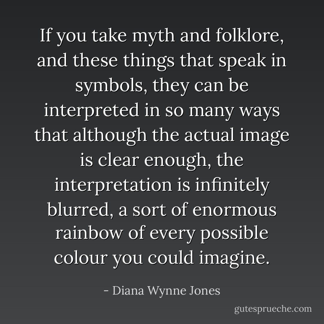If you take myth and folklore, and these things that speak in symbols, they can be interpreted in so many ways that although the actual image is clear enough, the interpretation is infinitely blurred, a sort of enormous rainbow of every possible colour you could imagine. - Diana Wynne Jones