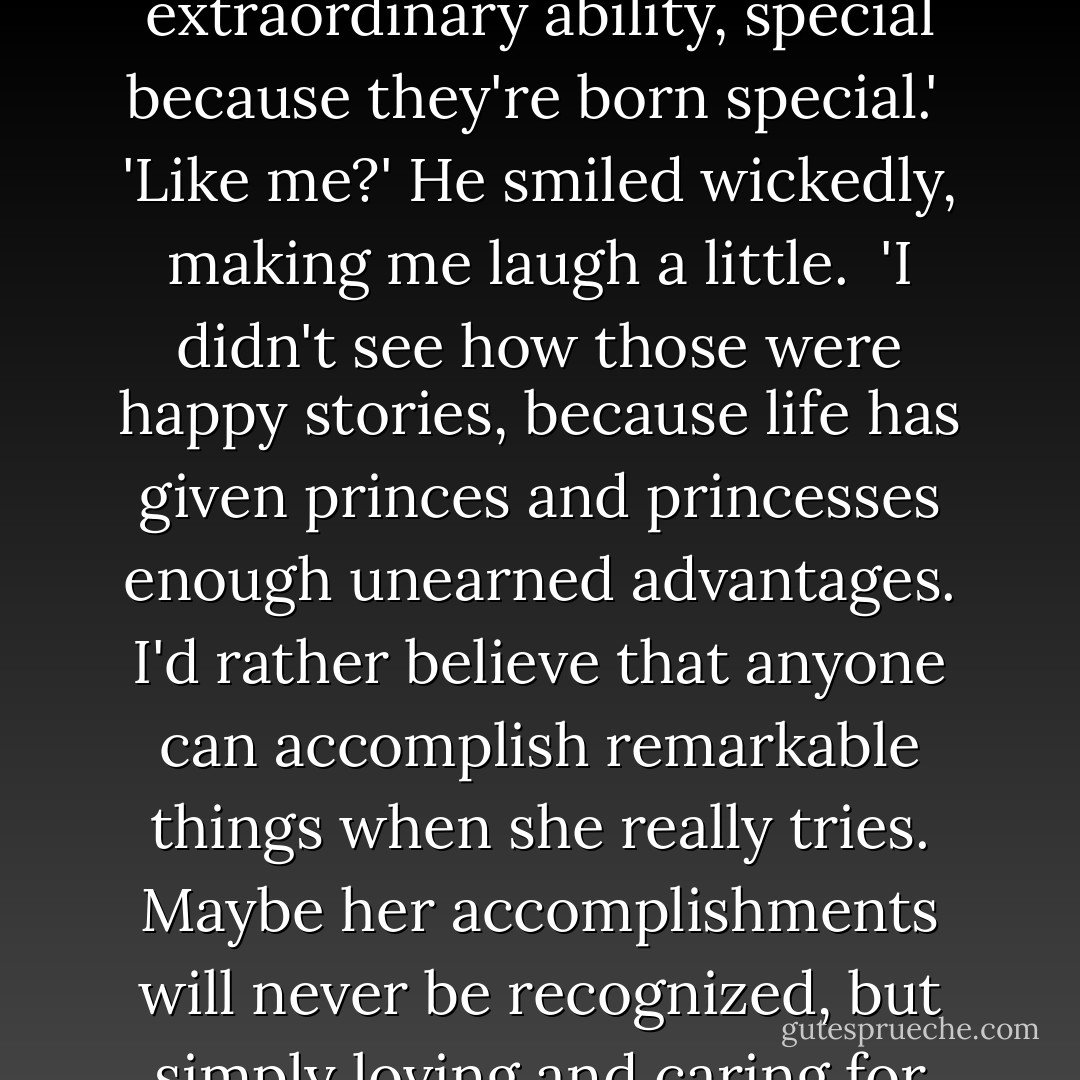 You know, I've always hated those stories about princes and princesses with some extraordinary ability, special because they're born special.'<br /> 'Like me?' He smiled wickedly, making me laugh a little.<br /> 'I didn't see how those were happy stories, because life has given princes and princesses <i>enough</i> unearned advantages. I'd rather believe that anyone can accomplish remarkable things when she really tries. Maybe her accomplishments will never be recognized, but simply loving and caring for someone else, that's miraculous to me. - Marta Acosta